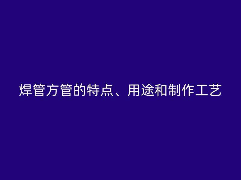 焊管方管的特点、用途和制作工艺