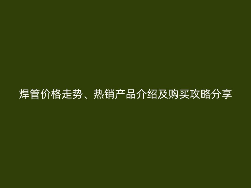 焊管价格走势、热销产品介绍及购买攻略分享