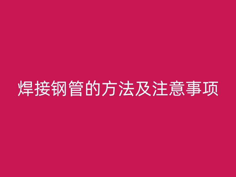 焊接钢管的方法及注意事项