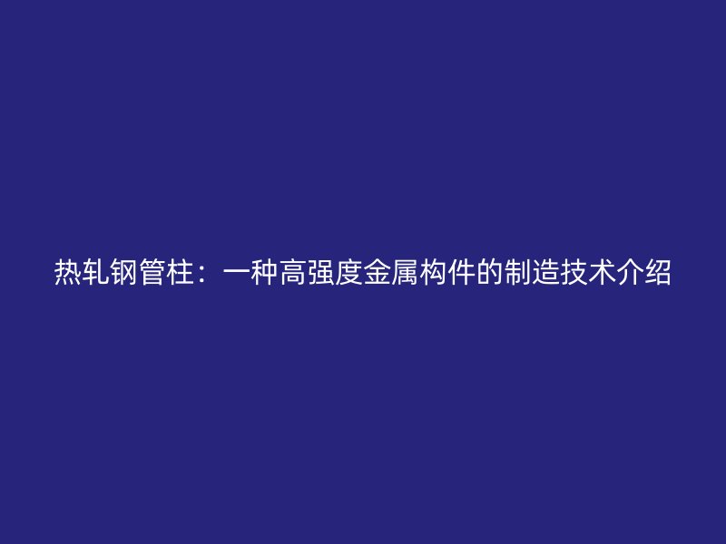热轧钢管柱:一种高强度金属构件的制造技术介绍