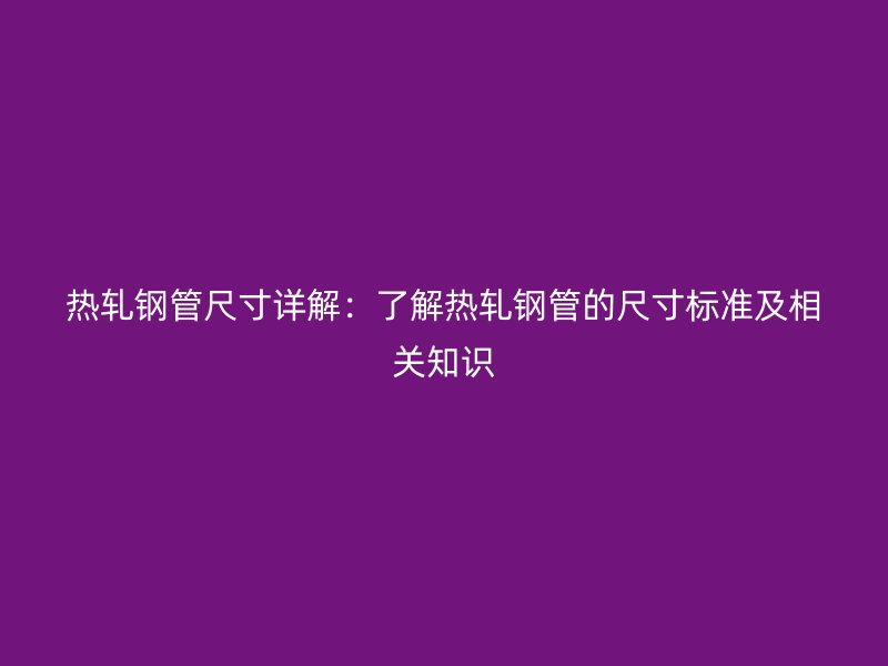 热轧钢管尺寸详解:了解热轧钢管的尺寸标准及相关知识