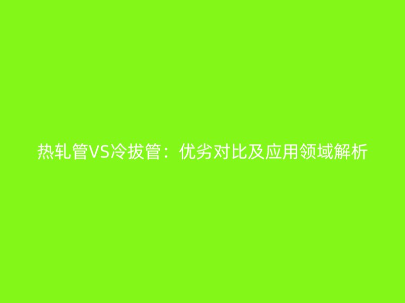 热轧管VS冷拔管:优劣对比及应用领域解析