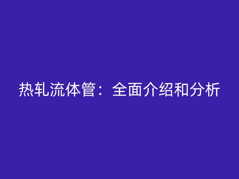 热轧流体管:全面介绍和分析