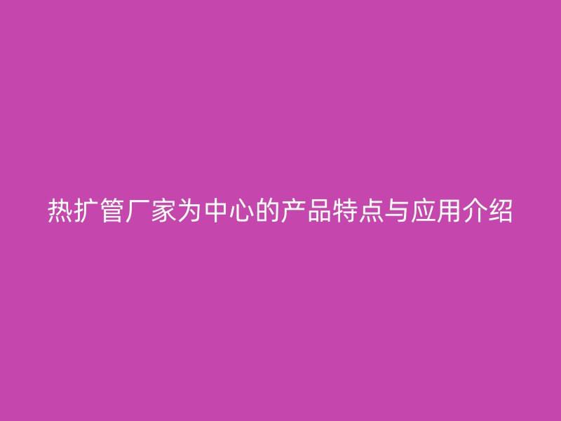 热扩管厂家为中心的产品特点与应用介绍