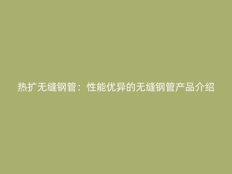 热扩无缝钢管:性能优异的无缝钢管产品介绍