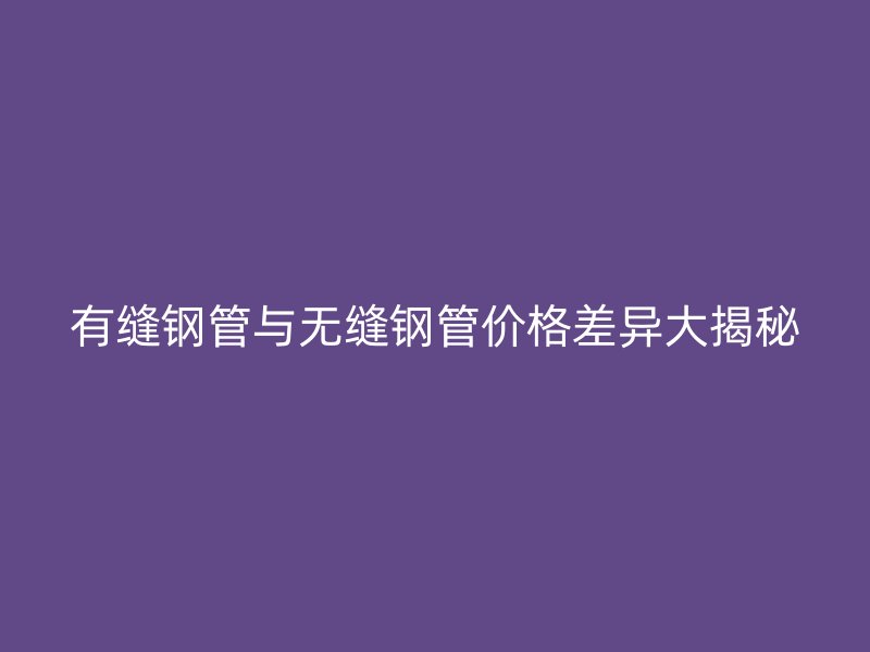 有缝钢管与无缝钢管价格差异大揭秘