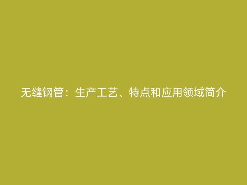 无缝钢管:生产工艺、特点和应用领域简介