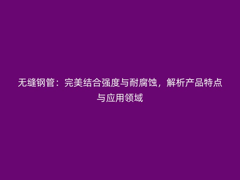 无缝钢管:完美结合强度与耐腐蚀,解析产品特点与应用领域