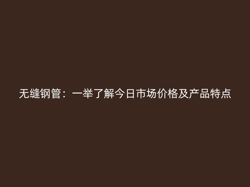 无缝钢管:一举了解今日市场价格及产品特点