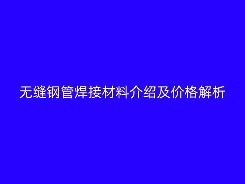 无缝钢管焊接材料介绍及价格解析
