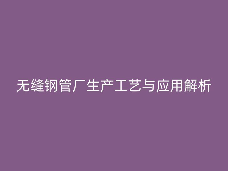 无缝钢管厂生产工艺与应用解析