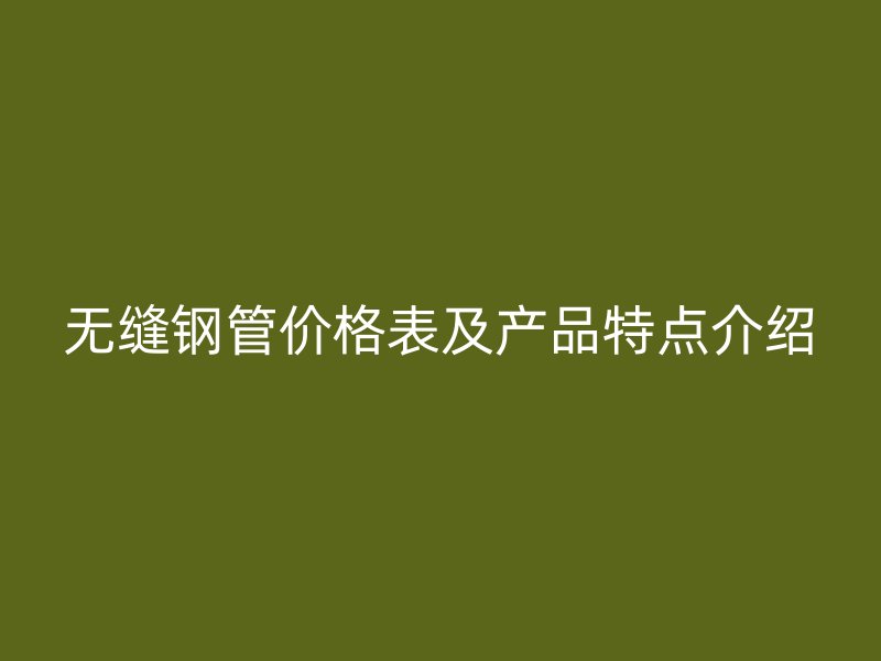 无缝钢管价格表及产品特点介绍