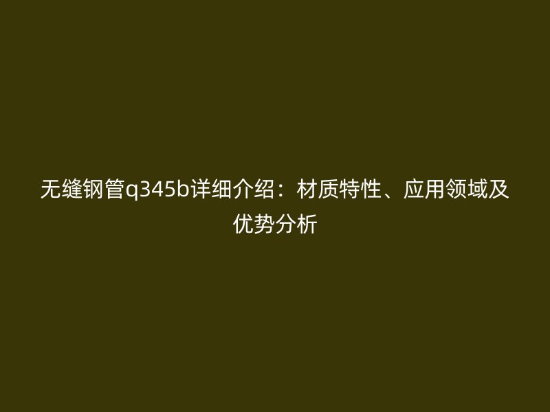 无缝钢管q345b详细介绍:材质特性、应用领域及优势分析