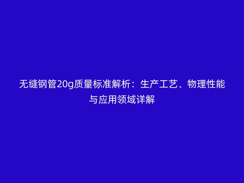 无缝钢管20g质量标准解析:生产工艺、物理性能与应用领域详解