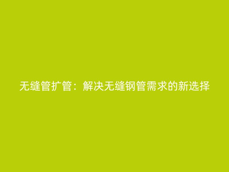 无缝管扩管:解决无缝钢管需求的新选择