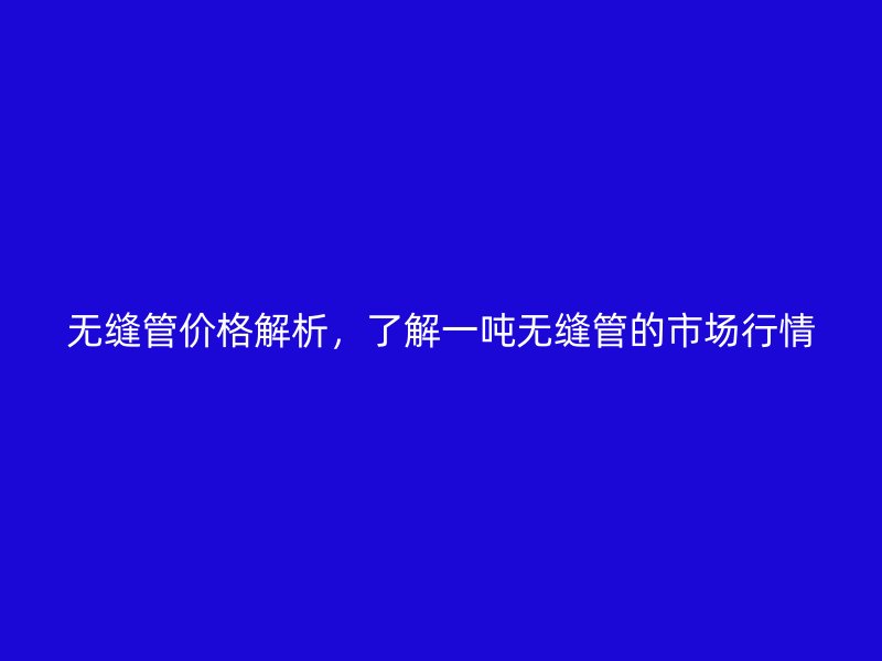 无缝管价格解析，了解一吨无缝管的市场行情
