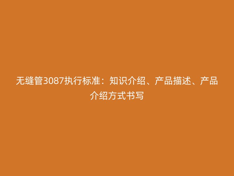 无缝管3087执行标准:知识介绍、产品描述、产品介绍方式书写
