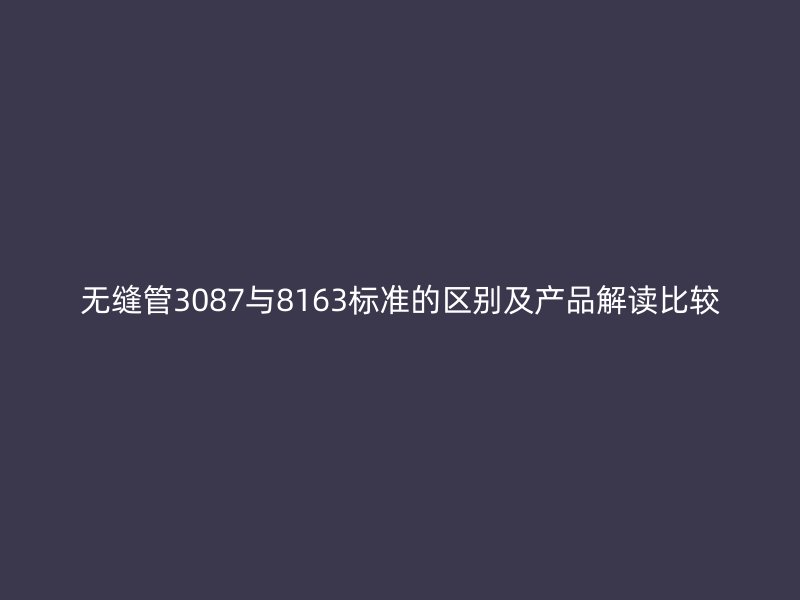 无缝管3087与8163标准的区别及产品解读比较