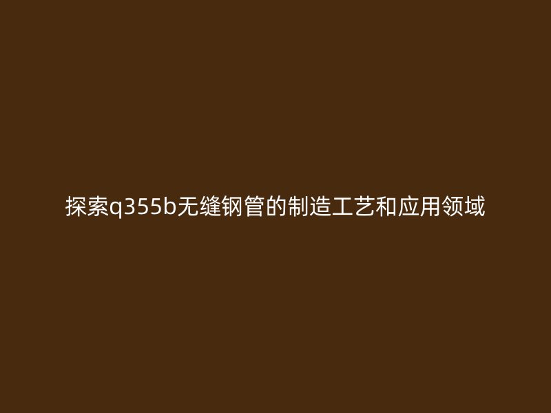 探索q355b无缝钢管的制造工艺和应用领域