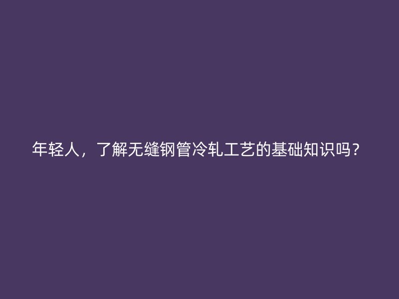 年轻人,了解无缝钢管冷轧工艺的基础知识吗?