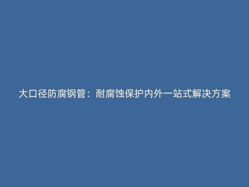 大口径防腐钢管:耐腐蚀保护内外一站式解决方案