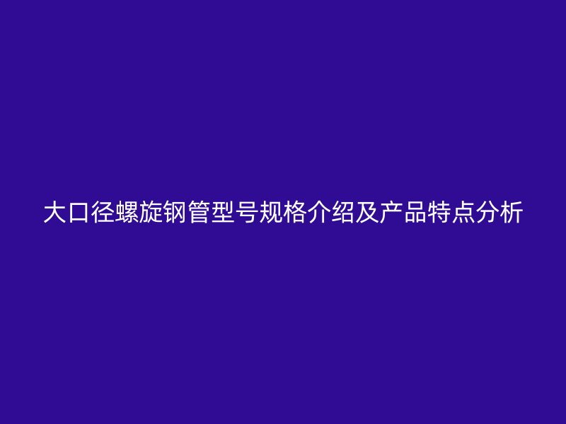 大口径螺旋钢管型号规格介绍及产品特点分析