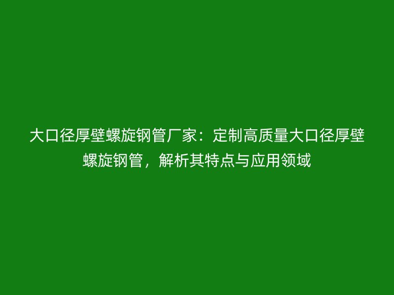 大口径厚壁螺旋钢管厂家：定制高质量大口径厚壁螺旋钢管，解析其特点与应用领域