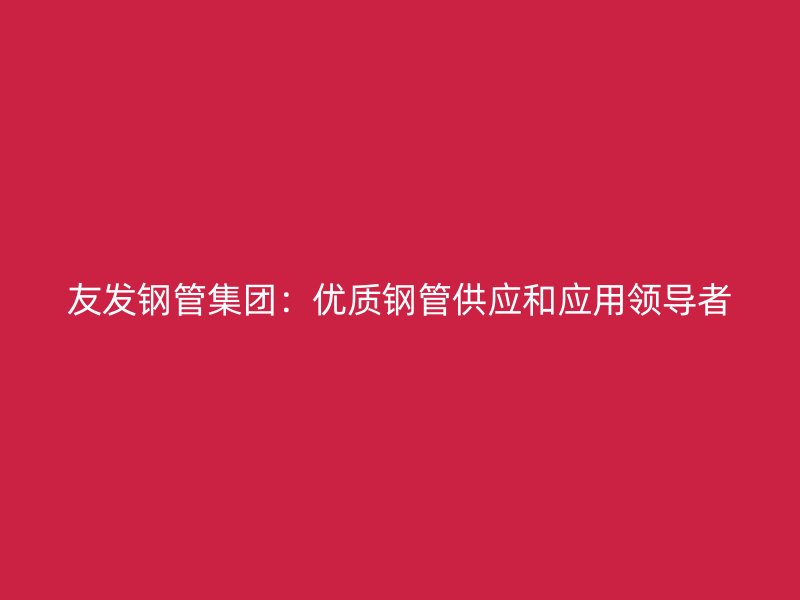 友发钢管集团:优质钢管供应和应用领导者