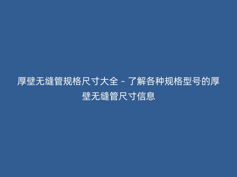 厚壁无缝管规格尺寸大全 – 了解各种规格型号的厚壁无缝管尺寸信息