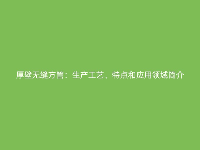 厚壁无缝方管:生产工艺、特点和应用领域简介