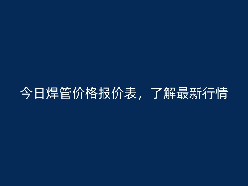 今日焊管价格报价表,了解最新行情