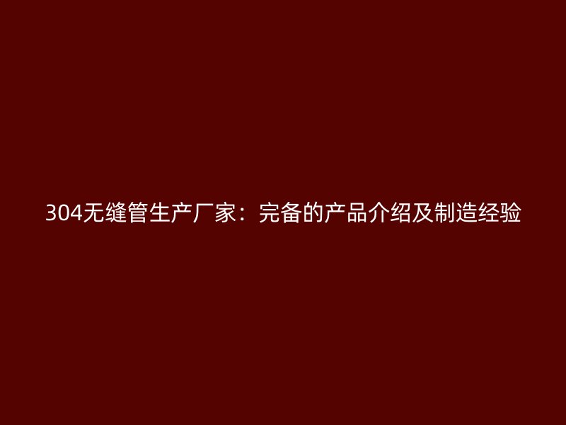 304无缝管生产厂家:完备的产品介绍及制造经验