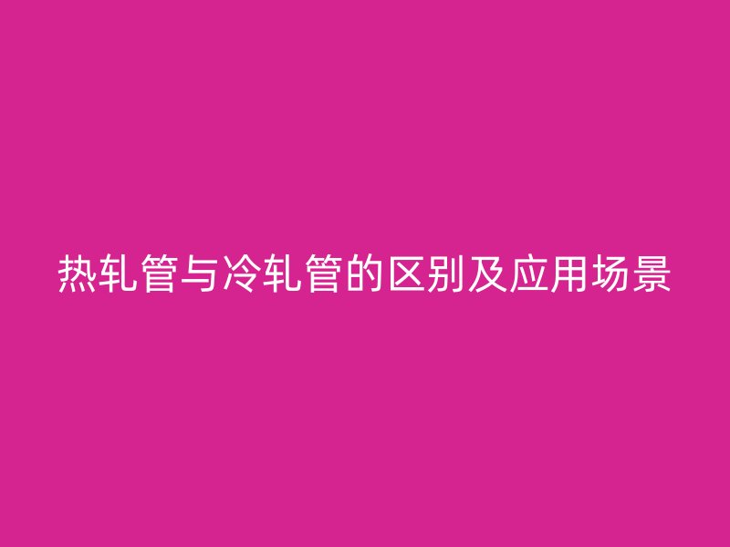 热轧管与冷轧管的区别及应用场景