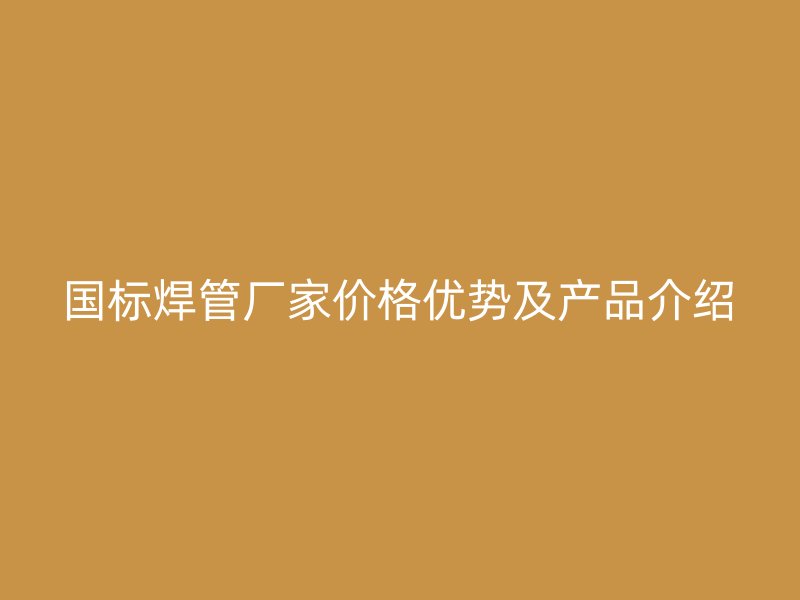 国标焊管厂家价格优势及产品介绍
