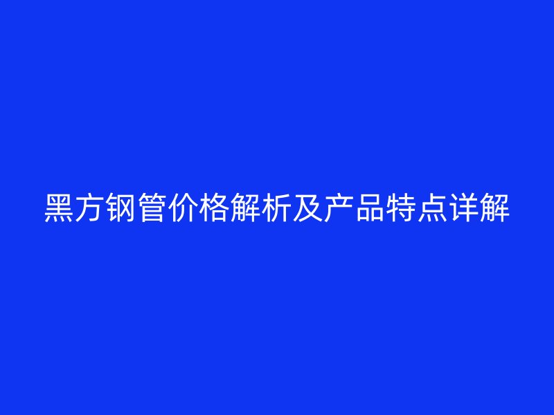 黑方钢管价格解析及产品特点详解