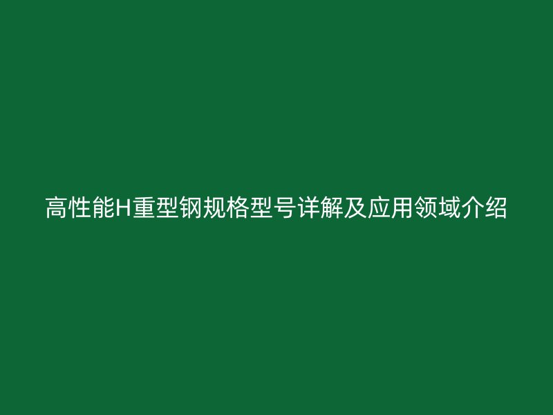 高性能H重型钢规格型号详解及应用领域介绍