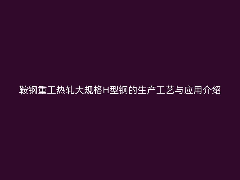 鞍钢重工热轧大规格H型钢的生产工艺与应用介绍