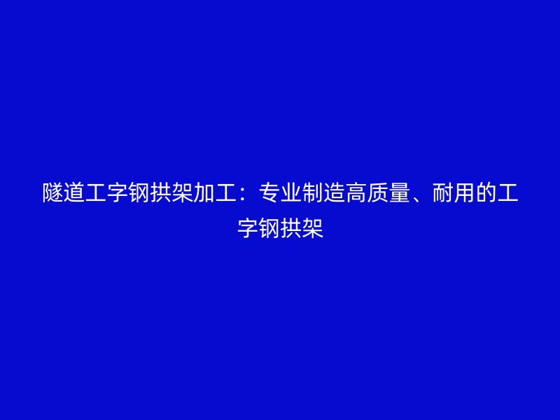隧道工字钢拱架加工：专业制造高质量、耐用的工字钢拱架