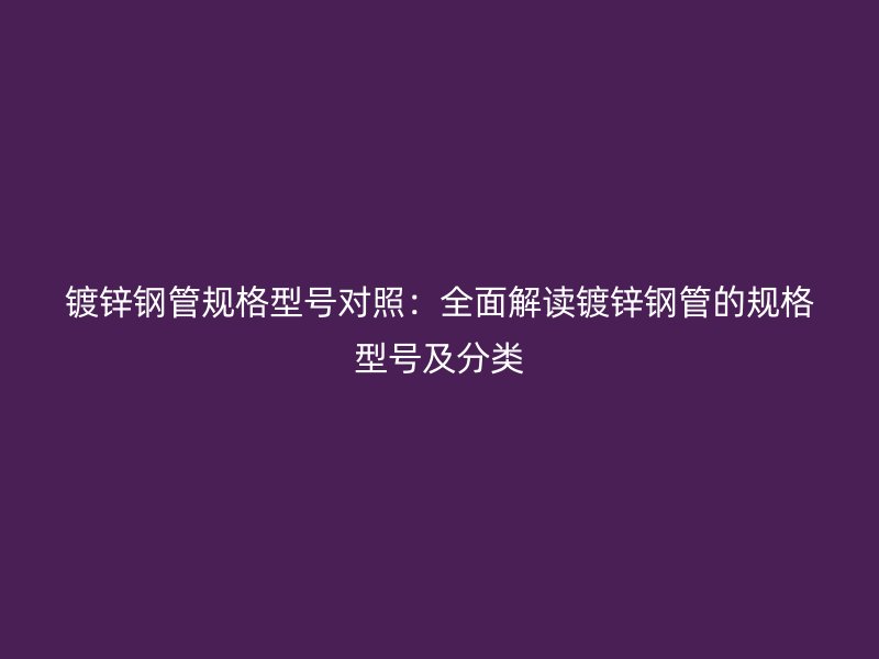 镀锌钢管规格型号对照:全面解读镀锌钢管的规格型号及分类