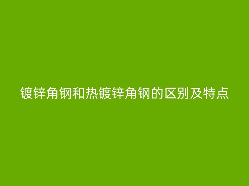 镀锌角钢和热镀锌角钢的区别及特点