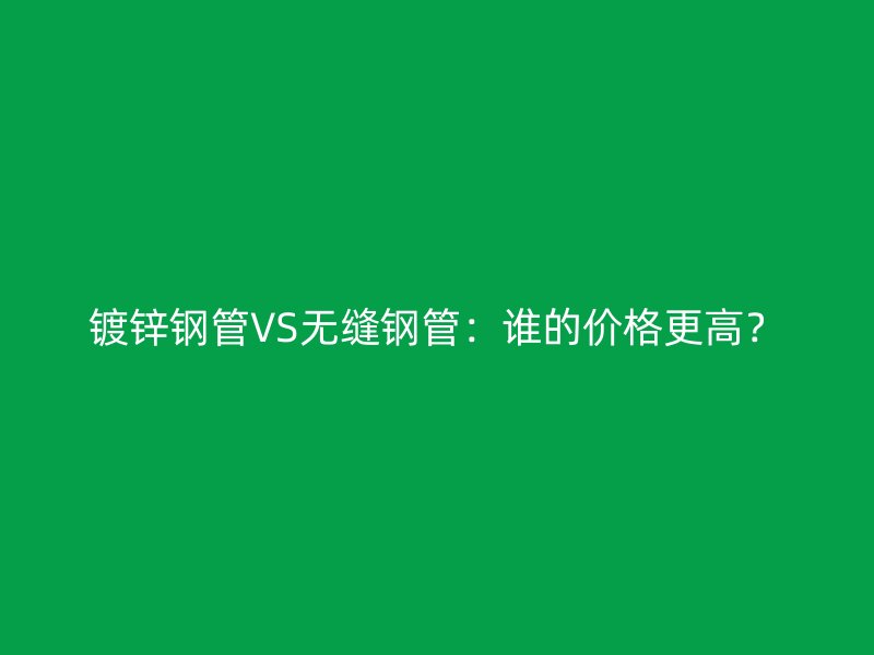 镀锌钢管VS无缝钢管:谁的价格更高?