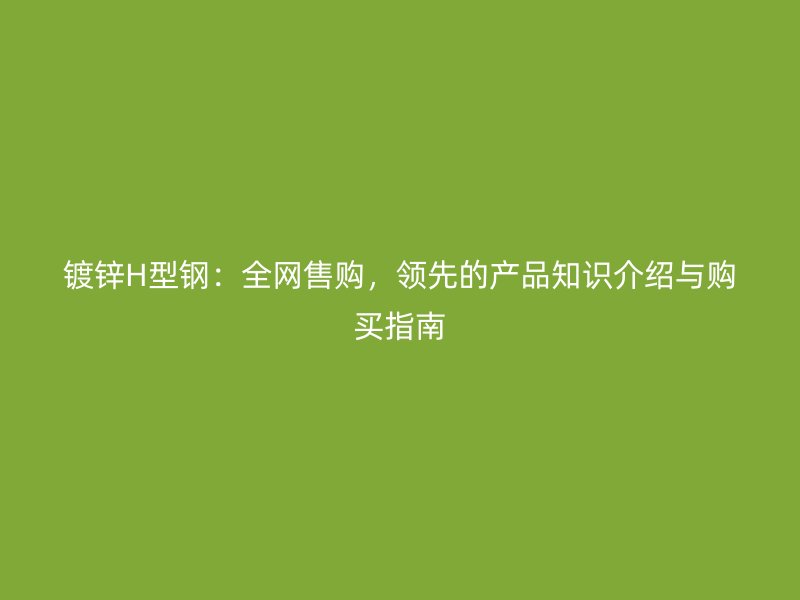 镀锌H型钢:全网售购,领先的产品知识介绍与购买指南