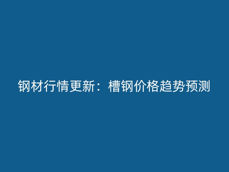 钢材行情更新：槽钢价格趋势预测