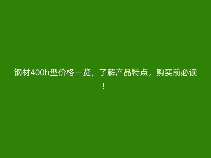 钢材400h型价格一览,了解产品特点,购买前必读!