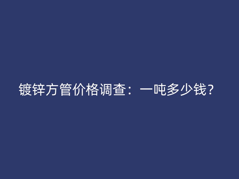 镀锌方管价格调查:一吨多少钱?
