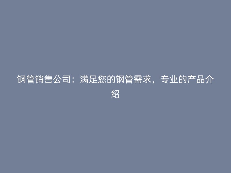 钢管销售公司:满足您的钢管需求,专业的产品介绍