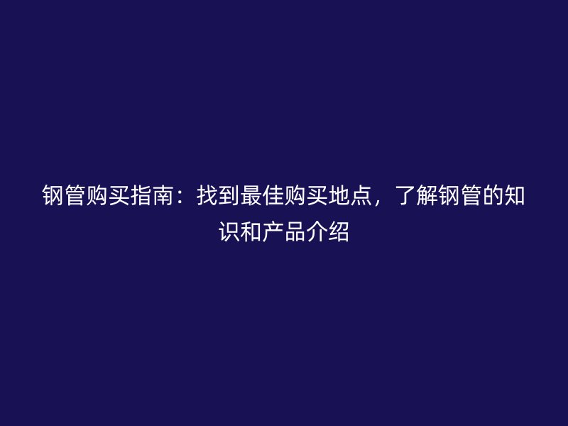 钢管购买指南:找到最佳购买地点,了解钢管的知识和产品介绍