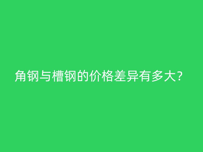 角钢与槽钢的价格差异有多大？