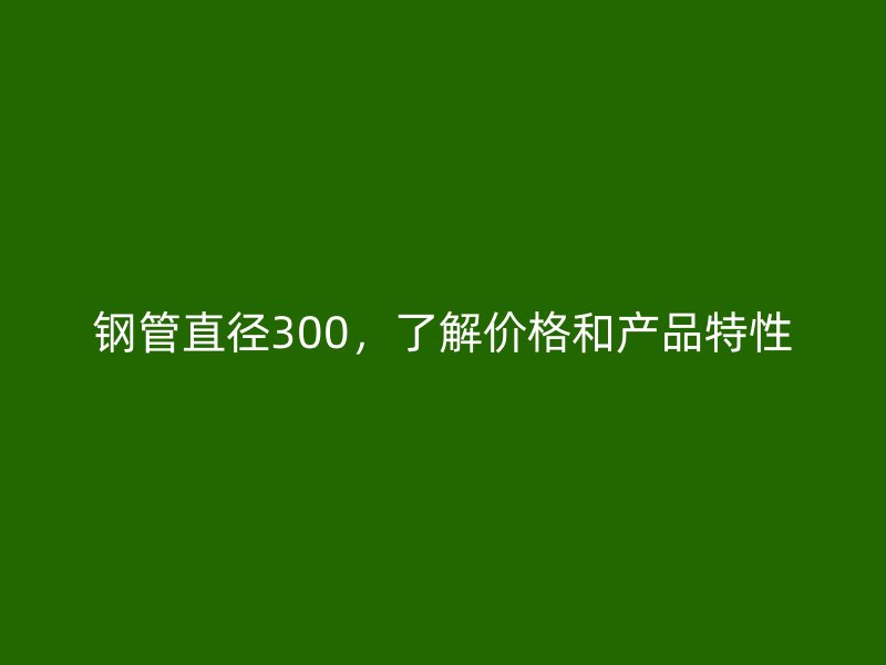 钢管直径300,了解价格和产品特性