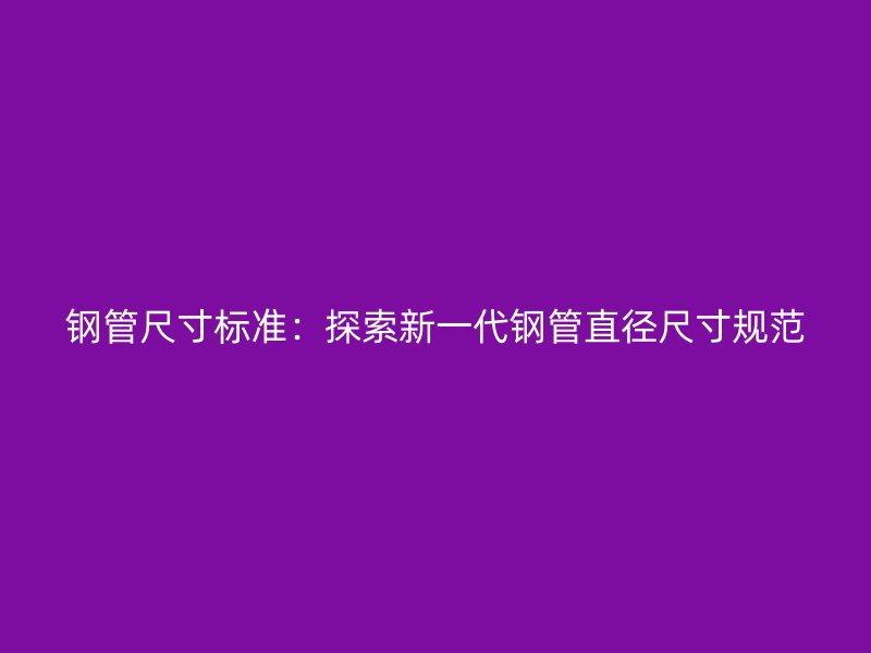 钢管尺寸标准:探索新一代钢管直径尺寸规范